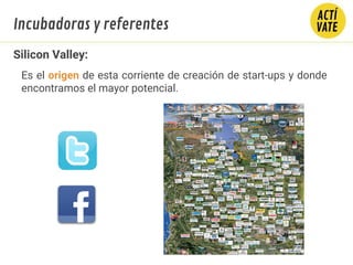 Silicon Valley:
Es el origen de esta corriente de creación de start-ups y donde
encontramos el mayor potencial.
Incubadoras y referentes
 
