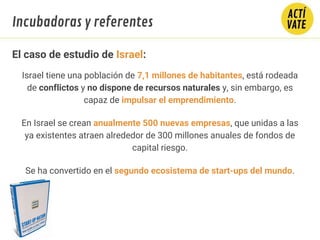 El caso de estudio de Israel:
Israel tiene una población de 7,1 millones de habitantes, está rodeada
de conflictos y no dispone de recursos naturales y, sin embargo, es
capaz de impulsar el emprendimiento.
En Israel se crean anualmente 500 nuevas empresas, que unidas a las
ya existentes atraen alrededor de 300 millones anuales de fondos de
capital riesgo. 
Se ha convertido en el segundo ecosistema de start-ups del mundo.
Incubadoras y referentes
 