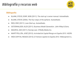 Bibliografía y recursos web
Bibliografía
● BLANK, STEVE; DORF, BOB (2011): The start-up´s owner manual. Autoeditado.
● BLANK, STEVE (2006): The four steps of the epifanie. Autoeditado.
● RIES, ERIC (2011): Lean Start-up. Autoeditado.
● OSTERWALDER, ALEX (2011): Business Model Generation. John Wiley & Sons.
● MAURYA, ASH (2011): Runnig Lean. O’Reilly Media Inc.
● MARTÍ PELLÓN, JOSÉ (2013): Actividad de Capital Riesgo en España 2013. ASCRI.
● WEB CAPITAL RIESGO (2013): El Venture capital en España 2012. Webcaprisk S.L.
 