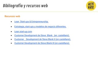 Bibliografía y recursos web
Recursos web
● Lean Start-ups & Entrepreneurship.
● Estrategia, start-ups y modelos de negocio diferentes.
● Lean start-up.com
● Customer Development de Steve Blank (en castellano).
● Customer Development de Steve Blank II (en castellano).
● Customer Development de Steve Blank III (en castellano).
 