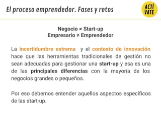 Negocio ≠ Start-up
Empresario ≠ Emprendedor
La incertidumbre extrema y el contexto de innovación
hace que las herramientas tradicionales de gestión no
sean adecuadas para gestionar una start-up y esa es una
de las principales diferencias con la mayoría de los
negocios grandes o pequeños.
Por eso debemos entender aquellos aspectos específicos
de las start-up.
El proceso emprendedor. Fases y retos
 