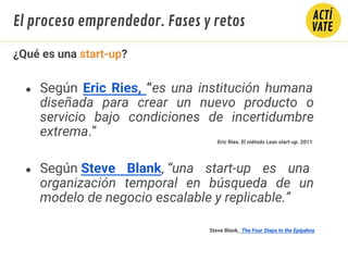 ¿Qué es una start-up?
● Según Eric Ries, “es una institución humana
diseñada para crear un nuevo producto o
servicio bajo condiciones de incertidumbre
extrema.”
● Según Steve Blank, “una start-up es una
organización temporal en búsqueda de un
modelo de negocio escalable y replicable.”
Eric Ries. El método Lean start-up. 2011
Steve Blank, The Four Steps to the Epipahny
El proceso emprendedor. Fases y retos
 