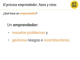 ¿Qué hace un emprendedor?
Un emprendedor:
• resuelve problemas y
• gestiona riesgos e incertidumbres.
El proceso emprendedor. Fases y retos
 