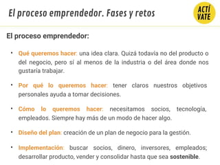 El proceso emprendedor:
• Qué queremos hacer: una idea clara. Quizá todavía no del producto o
del negocio, pero sí al menos de la industria o del área donde nos
gustaría trabajar.
• Por qué lo queremos hacer: tener claros nuestros objetivos
personales ayuda a tomar decisiones.
• Cómo lo queremos hacer: necesitamos socios, tecnología,
empleados. Siempre hay más de un modo de hacer algo.
• Diseño del plan: creación de un plan de negocio para la gestión.
• Implementación: buscar socios, dinero, inversores, empleados;
desarrollar producto, vender y consolidar hasta que sea sostenible.
El proceso emprendedor. Fases y retos
 