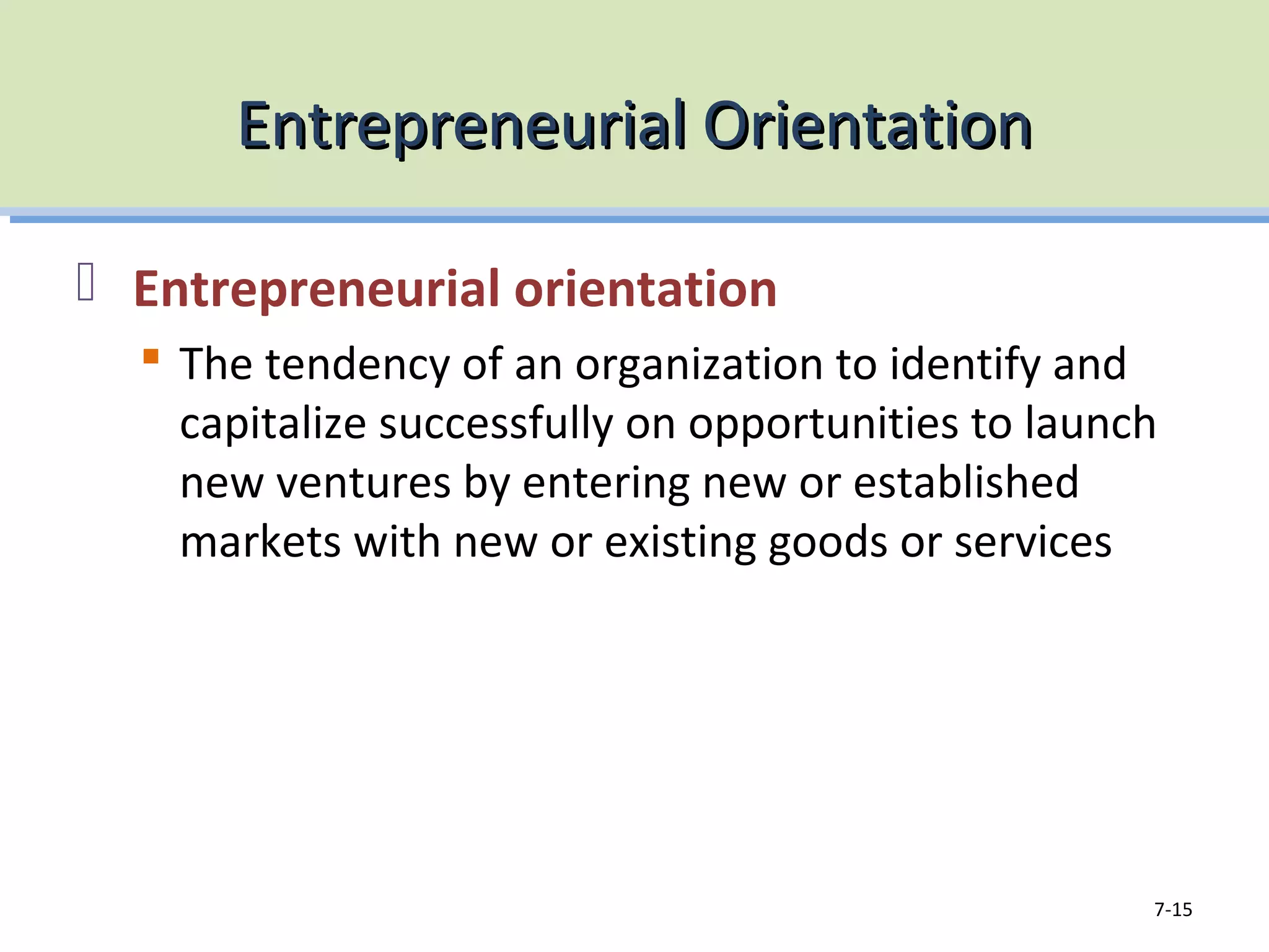 Entrepreneurial OrientationEntrepreneurial Orientation
Entrepreneurial orientation
The tendency of an organization to identify and
capitalize successfully on opportunities to launch
new ventures by entering new or established
markets with new or existing goods or services
7-15