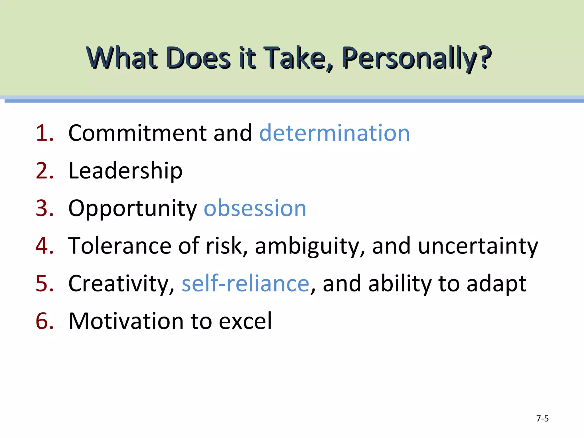What Does it Take, Personally?What Does it Take, Personally?
1. Commitment and determination
2. Leadership
3. Opportunity obsession
4. Tolerance of risk, ambiguity, and uncertainty
5. Creativity, self-reliance, and ability to adapt
6. Motivation to excel
7-5
