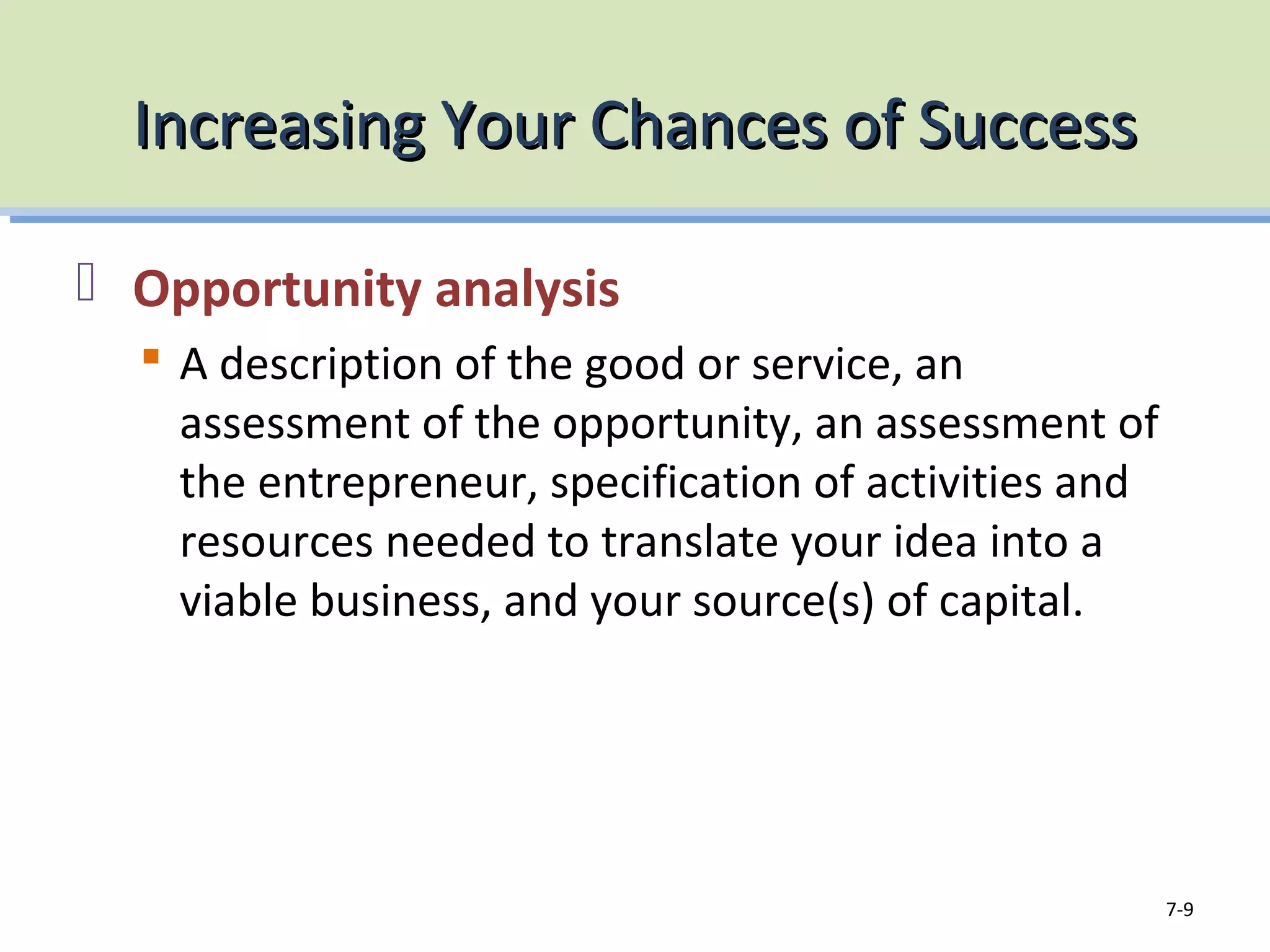 Increasing Your Chances of SuccessIncreasing Your Chances of Success
Opportunity analysis
A description of the good or service, an
assessment of the opportunity, an assessment of
the entrepreneur, specification of activities and
resources needed to translate your idea into a
viable business, and your source(s) of capital.
7-9