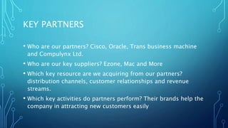 KEY PARTNERS
• Who are our partners? Cisco, Oracle, Trans business machine
and Compulynx Ltd.
• Who are our key suppliers? Ezone, Mac and More
• Which key resource are we acquiring from our partners?
distribution channels, customer relationships and revenue
streams.
• Which key activities do partners perform? Their brands help the
company in attracting new customers easily
 