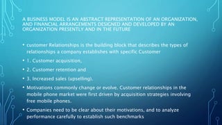 A BUSINESS MODEL IS AN ABSTRACT REPRESENTATION OF AN ORGANIZATION,
AND FINANCIAL ARRANGEMENTS DESIGNED AND DEVELOPED BY AN
ORGANIZATION PRESENTLY AND IN THE FUTURE
• customer Relationships is the building block that describes the types of
relationships a company establishes with specific Customer
• 1. Customer acquisition,
• 2. Customer retention and
• 3. Increased sales (upselling).
• Motivations commonly change or evolve. Customer relationships in the
mobile phone market were first driven by acquisition strategies involving
free mobile phones.
• Companies need to be clear about their motivations, and to analyze
performance carefully to establish such benchmarks
 