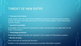 THREAT OF NEW ENTRY
• Time and cost of entry
Large capital costs are required for developer acquisition, advertising and creating
product demand, and hence this limits the entry of newer players in the information
systems market.
• Specialist knowledge
Knowledge of the creation of information system and the ability to make them for all
kinds of businesses
• Technology protection
Proprietary software licenses are required in the creation of information systems.
• Barriers to entry
One is the cost of starting the business.
Another is the reluctance for businesses to accept information systems
 