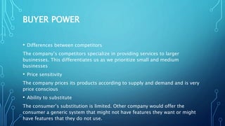BUYER POWER
• Differences between competitors
The company’s competitors specialize in providing services to larger
businesses. This differentiates us as we prioritize small and medium
businesses
• Price sensitivity
The company prices its products according to supply and demand and is very
price conscious
• Ability to substitute
The consumer’s substitution is limited. Other company would offer the
consumer a generic system that might not have features they want or might
have features that they do not use.
 