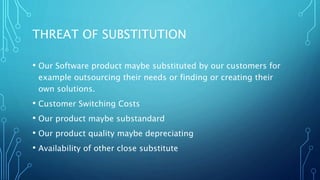 THREAT OF SUBSTITUTION
• Our Software product maybe substituted by our customers for
example outsourcing their needs or finding or creating their
own solutions.
• Customer Switching Costs
• Our product maybe substandard
• Our product quality maybe depreciating
• Availability of other close substitute
 