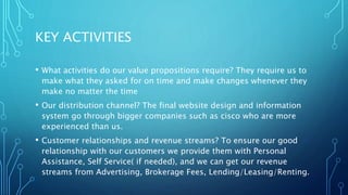 KEY ACTIVITIES
• What activities do our value propositions require? They require us to
make what they asked for on time and make changes whenever they
make no matter the time
• Our distribution channel? The final website design and information
system go through bigger companies such as cisco who are more
experienced than us.
• Customer relationships and revenue streams? To ensure our good
relationship with our customers we provide them with Personal
Assistance, Self Service( if needed), and we can get our revenue
streams from Advertising, Brokerage Fees, Lending/Leasing/Renting.
 