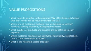 VALUE PROPOSITIONS
• What value do we offer to the customer? We offer them satisfaction
that their needs will be made no matter the task.
• Which one of customers problems are we helping to solving?
Publicity, solving problems, managing businesses
• What bundles of products and services are we offering to each
segment?
• Which customer needs are we satisfying? Punctuality, satisfaction,
time to time maintenance services.
• What is the minimum viable product?
 
