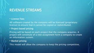 REVENUE STREAMS
• License Fees
All software created by the company will be licensed (proprietary
license) to ensure that it cannot be copied or redistributed.
• Project based pricing
Pricing will be based on each project that the company acquires. A
project will constitute of a new assignment form a company to create
an information system.
• Market pricing
This model will allow the company to keep the pricing competitive.
 