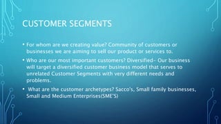 CUSTOMER SEGMENTS
• For whom are we creating value? Community of customers or
businesses we are aiming to sell our product or services to.
• Who are our most important customers? Diversified- Our business
will target a diversified customer business model that serves to
unrelated Customer Segments with very different needs and
problems.
• What are the customer archetypes? Sacco's, Small family businesses,
Small and Medium Enterprises(SME’S)
 