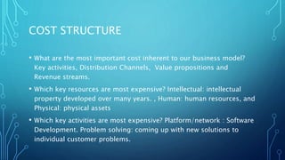 COST STRUCTURE
• What are the most important cost inherent to our business model?
Key activities, Distribution Channels, Value propositions and
Revenue streams.
• Which key resources are most expensive? Intellectual: intellectual
property developed over many years. , Human: human resources, and
Physical: physical assets
• Which key activities are most expensive? Platform/network : Software
Development. Problem solving: coming up with new solutions to
individual customer problems.
 