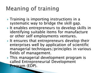  Training is importing instructions in a
systematic way to bridge the skill gap.
 It enables entrepreneurs to develop skills in
identifying suitable items for manufacture
or other self employments ventures.
 It ensures that entrepreneurs develop their
enterprises well by application of scientific
managerial techniques/principles in various
fields of management.
 This managerial development program is
called Entrepreneurial Development
Program (EDP).
 
