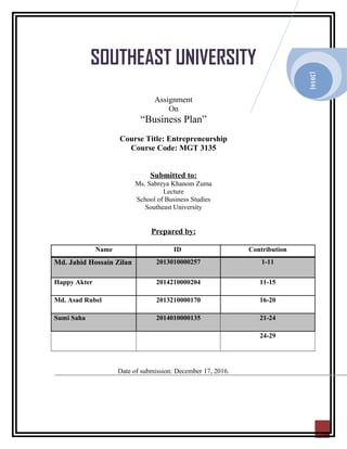2016
20
SOUTHEAST UNIVERSITY
Assignment
On
“Business Plan”
Course Title: Entrepreneurship
Course Code: MGT 3135
Submitted to:
Ms. Sabreya Khanom Zuma
Lecture
School of Business Studies
Southeast University
Prepared by:
Name ID Contribution
Md. Jahid Hossain Zilan 2013010000257 1-11
Happy Akter 2014210000204 11-15
Md. Asad Rubel 2013210000170 16-20
Sumi Saha 2014010000135 21-24
24-29
Date of submission: December 17, 2016.
[2016]
 
