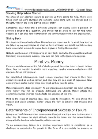 www.educatererindia.com , 07830294949 Gautam Singh
Seeking Help When Needed
We often let our adamant nature to prevent us from asking for help. There were
times when we were stumped and someone came along with the answer and we
thought, “Why in the world didn‟t I think of that?”
Sometimes clear mind and a different viewpoint can quickly solve a problem or
provide a solution to a question. One should not be afraid to ask for help when
needed, as it can also help to strengthen the communication within the organization.
Giving Back
It is important to understand how blessed entrepreneurs are to do what they love to
do. When we are appreciative of what we have achieved, we should just take a step
back to see what we can do to give back, it gives a feeling like no other.
Nobody said being an entrepreneur is an easy task, and while these qualities will not
transform into automatic success, they sure can help in the journey to success.
Mind vs. Money
Entrepreneurial environment is full of challenges and the entire team is bound to face
them. Now the question is, what is more important, mind or money, as both are vital
elements for an entrepreneur.
For established entrepreneurs, mind is more important than money as they have
already invested as well as earned, and now they are in a stage of expansion. New
entrepreneurs prefer money more over mind as they want to settle.
Money transforms ideas into reality. As we know ideas comes from the mind; without
mind money may not be properly distributed and utilized. Money affects the
economic activities whereas mind affects the activities of the firm.
Mind is the route of creative idea, idea leads to innovation. An idea shows the
mission and vision whereas money shows the way to achieve that mission and
vision.
Determinants of Entrepreneurial Success or Failure
Being a successful entrepreneur means more than just starting a new business every
other day. It means the right attitude towards the trade and the determination,
along with the barriers to be faced to achieve success.
To an entrepreneur, failure is a positive experience which is considered as a
challenge or opportunity for growth in the form of a prerequisite to success, a
 