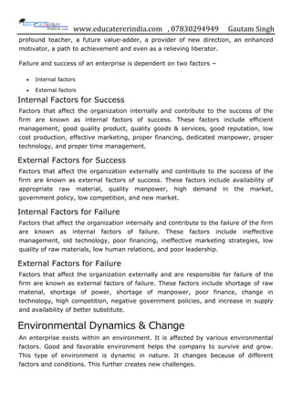 www.educatererindia.com , 07830294949 Gautam Singh
profound teacher, a future value-adder, a provider of new direction, an enhanced
motivator, a path to achievement and even as a relieving liberator.
Failure and success of an enterprise is dependent on two factors −
 Internal factors
 External factors
Internal Factors for Success
Factors that affect the organization internally and contribute to the success of the
firm are known as internal factors of success. These factors include efficient
management, good quality product, quality goods & services, good reputation, low
cost production, effective marketing, proper financing, dedicated manpower, proper
technology, and proper time management.
External Factors for Success
Factors that affect the organization externally and contribute to the success of the
firm are known as external factors of success. These factors include availability of
appropriate raw material, quality manpower, high demand in the market,
government policy, low competition, and new market.
Internal Factors for Failure
Factors that affect the organization internally and contribute to the failure of the firm
are known as internal factors of failure. These factors include ineffective
management, old technology, poor financing, ineffective marketing strategies, low
quality of raw materials, low human relations, and poor leadership.
External Factors for Failure
Factors that affect the organization externally and are responsible for failure of the
firm are known as external factors of failure. These factors include shortage of raw
material, shortage of power, shortage of manpower, poor finance, change in
technology, high competition, negative government policies, and increase in supply
and availability of better substitute.
Environmental Dynamics & Change
An enterprise exists within an environment. It is affected by various environmental
factors. Good and favorable environment helps the company to survive and grow.
This type of environment is dynamic in nature. It changes because of different
factors and conditions. This further creates new challenges.
 