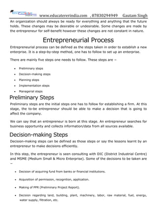 www.educatererindia.com , 07830294949 Gautam Singh
An organization should always be ready for everything and anything that the future
holds. These changes may be desirable or undesirable. Some changes are made by
the entrepreneur for self-benefit however these changes are not constant in nature.
Entrepreneurial Process
Entrepreneurial process can be defined as the steps taken in order to establish a new
enterprise. It is a step-by-step method, one has to follow to set up an enterprise.
There are mainly five steps one needs to follow. These steps are −
 Preliminary steps
 Decision-making steps
 Planning steps
 Implementation steps
 Managerial steps
Preliminary Steps
Preliminary steps are the initial steps one has to follow for establishing a firm. At this
stage, the to-be entrepreneur should be able to make a decision that is going to
affect the company.
We can say that an entrepreneur is born at this stage. An entrepreneur searches for
business opportunity and collects information/data from all sources available.
Decision-making Steps
Decision-making steps can be defined as those steps or say the lessons learnt by an
entrepreneur to make decisions efficiently.
In this step, the entrepreneur is seen consulting with DIC (District Industrial Centre)
and MSME (Medium Small & Micro Enterprise). Some of the decisions to be taken are
−
 Decision of acquiring fund from banks or financial institutions.
 Acquisition of permission, recognition, application.
 Making of PPR (Preliminary Project Report).
 Decision regarding land, building, plant, machinery, labor, raw material, fuel, energy,
water supply, filtration, etc.
 