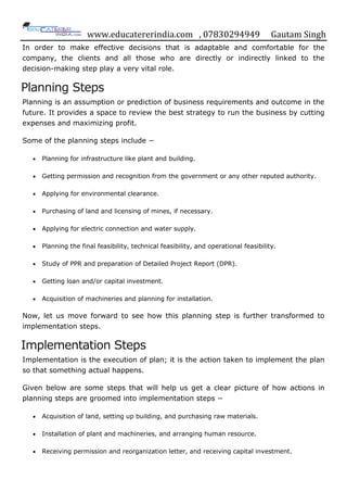 www.educatererindia.com , 07830294949 Gautam Singh
In order to make effective decisions that is adaptable and comfortable for the
company, the clients and all those who are directly or indirectly linked to the
decision-making step play a very vital role.
Planning Steps
Planning is an assumption or prediction of business requirements and outcome in the
future. It provides a space to review the best strategy to run the business by cutting
expenses and maximizing profit.
Some of the planning steps include −
 Planning for infrastructure like plant and building.
 Getting permission and recognition from the government or any other reputed authority.
 Applying for environmental clearance.
 Purchasing of land and licensing of mines, if necessary.
 Applying for electric connection and water supply.
 Planning the final feasibility, technical feasibility, and operational feasibility.
 Study of PPR and preparation of Detailed Project Report (DPR).
 Getting loan and/or capital investment.
 Acquisition of machineries and planning for installation.
Now, let us move forward to see how this planning step is further transformed to
implementation steps.
Implementation Steps
Implementation is the execution of plan; it is the action taken to implement the plan
so that something actual happens.
Given below are some steps that will help us get a clear picture of how actions in
planning steps are groomed into implementation steps −
 Acquisition of land, setting up building, and purchasing raw materials.
 Installation of plant and machineries, and arranging human resource.
 Receiving permission and reorganization letter, and receiving capital investment.
 