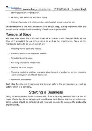 www.educatererindia.com , 07830294949 Gautam Singh
 Starting operation and production.
 Arranging fuel, electricity, and water supply.
 Making infrastructural development, i.e. road, hospital, school, residence, etc.
Implementation is the most important and difficult step, during implementation the
actuals come to figure and something of real value is generated.
Managerial Steps
We have seen about the roles and duties of an entrepreneur. Managerial duties are
also very important for an entrepreneur as well as the organization. Some of the
managerial duties to be taken care of are −
 Preparing market policy and strategy.
 Managing promotion of product or services.
 Formulating pricing policy.
 Managing wholesalers and retailers.
 Deciding the profit margin.
 Managing marketing strategy, managing advertisement of product or service, managing
distribution system for efficient distribution.
 Warehouse management.
Each step has its own importance and its own role in the development as well as
deterioration of a company.
Starting a Business
Being an entrepreneur is not an easy task. It is a very big decision and one has to
make efforts, has to be patient, and should work hard. Before starting an enterprise,
some factors should be considered and reviewed in order to increase the probability
of profitability.
 