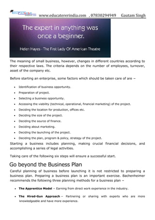 www.educatererindia.com , 07830294949 Gautam Singh
The meaning of small business, however, changes in different countries according to
their respective laws. The criteria depends on the number of employees, turnover,
asset of the company etc.
Before starting an enterprise, some factors which should be taken care of are −
 Identification of business opportunity.
 Preparation of project.
 Selecting a business opportunity.
 Accessing the viability (technical, operational, financial marketing) of the project.
 Deciding the location for production, offices etc.
 Deciding the size of the project.
 Deciding the source of finance.
 Deciding about marketing.
 Deciding the launching of the project.
 Deciding the plan, program & policy, strategy of the project.
Starting a business includes planning, making crucial financial decisions, and
accomplishing a series of legal activities.
Taking care of the following six steps will ensure a successful start.
Go beyond the Business Plan
Careful planning of business before launching it is not restricted to preparing a
business plan. Preparing a business plan is an important exercise. Bachenheimer
recommends the following three planning methods for a business plan −
 The Apprentice Model − Earning from direct work experience in the industry.
 The Hired-Gun Approach − Partnering or sharing with experts who are more
knowledgeable and have more experience.
 