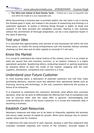 www.educatererindia.com , 07830294949 Gautam Singh
 The Ultra-Lean School of Hard Knocks Tactic − Finding out a way to frequently test
and refine the model at a very reasonable cost.
While documenting a business plan is precisely helpful, the real value is not in having
the finished good in hand, but instead in the process of researching and thinking in a
systematic approach. It assists in thinking things through in depth, to study and
research if the facts provided are completely accurate. Starting a new business
without the commitment of thorough preparation, can be a very expensive lesson in
the value of planning.
Test your Idea
It is recorded that approximately sixty percent of new businesses fail within the first
three years, as mostly the young entrepreneurs rush into business without carefully
checking out their idea and all other aspects to conclude if it will work.
Know the Market
It is crucial to understand the critical metrics of the market, even if it is as simple as
sales per square foot and inventory turnover, or an esoteric measure in a highly
specialized upmarket. Questioning others, conducting research or gaining experience
by assisting others to learn the inside of the market, engaging with the main
suppliers, distributors, competitors and customers is a must.
Understand your Future Customer
In most business plans, a description of potential customers and how they make
purchasing decisions, receives much less attention than operational details such as
financing, sourcing and technology. In the end, customers determine the success or
failure of an enterprise.
It is important to understand the customers‟ demands, what affects their purchase
decisions, what can be done to differentiate the offering from that of competitors and
how to convince them that the value offer is genuine. Acknowledging and
understanding the needs of the future customers is a crucial and important step in
launching a business.
Establish Cash Resources
Necessary measures and steps are to be taken to frequently capitalize the business
and secure ready sources of capital for growth. While some startups rely on owners'
capital, others look for investors.
To determine the total amount of cash required, develop a cash-flow statement that
evaluates complete expenses and income of the company. Accurate stages of
 