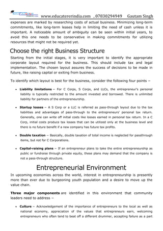 www.educatererindia.com , 07830294949 Gautam Singh
expenses are marked by researching costs of actual business. Minimizing long-term
commitments, like long-term leases help in limiting the need of cash unless it is
important. A noticeable amount of ambiguity can be seen within initial years, to
avoid this one needs to be conservative in making commitments for utilizing
resources that might not be required yet.
Choose the right Business Structure
Starting from the initial stages, it is very important to identify the appropriate
corporate layout required for the business. This should include tax and legal
implementation. The chosen layout assures the success of decisions to be made in
future, like raising capital or exiting from business.
To identify which layout is best for the business, consider the following four points −
 Liability limitations − For C Corps, S Corps, and LLCs, the entrepreneur‟s personal
liability is typically restricted to the amount invested and borrowed. There is unlimited
liability for partners of the entrepreneurship.
 Startup losses − A S Corp or a LLC is referred as pass-through layout due to the tax
liabilities and advantages of pass-through to the entrepreneurs' personal tax return.
Generally, one can write off initial costs like losses earned in personal tax return. In a C
Corp, initial costs produce tax losses that can be utilized only at the business level and
there is no future benefit if a new company has future tax profits.
 Double taxation − Basically, double taxation of total income is neglected for passthrough
items, but not for C Corporations.
 Capital-raising plans − If an entrepreneur plans to take the entire entrepreneurship as
public or fundraise through private equity, these plans may demand that the company is
not a pass-through structure.
Entrepreneurial Environment
In upcoming economies across the world, interest in entrepreneurship is presently
more than ever due to burgeoning youth population and a desire to move up the
value chain.
Three major components are identified in this environment that community
leaders need to address −
 Culture − Acknowledgement of the importance of entrepreneurs to the local as well as
national economy, appreciation of the values that entrepreneurs earn, welcoming
entrepreneurs who often tend to beat off a different drummer, accepting failure as a part
 