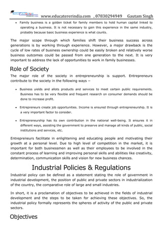 www.educatererindia.com , 07830294949 Gautam Singh
 Family business is a golden ticket for family members to hold human capital linked to
operating a business. It is not necessary to gain this experience in the same industry,
probably because basic business experience is what counts.
The major scope through which families shift their business success across
generations is by working through experience. However, a major drawback is the
cycle of low rates of business ownership could be easily broken and relatively worse
business outcomes could be passed from one generation to the next. It is very
important to address the lack of opportunities to work in family businesses.
Role of Society
The major role of the society in entrepreneurship is support. Entrepreneurs
contribute to the society in the following ways −
 Business yields and allots products and services to meet certain public requirements.
Business has to be very flexible and frequent research on consumer demands should be
done to increase profit.
 Entrepreneurs create job opportunities. Income is ensured through entrepreneurship. It is
a very important factor to consider.
 Entrepreneurship has its own contribution in the national well-being. It ensures it in
different ways, assisting the government to preserve and manage all kinds of public, social
institutions and services, etc.
Entrepreneurs facilitate in enlightening and educating people and motivating their
growth at a personal level. Due to high level of competition in the market, it is
important for both businessmen as well as their employees to be involved in the
constant process of learning and improving personal skills and abilities like creativity,
determination, communication skills and vision for new business chances.
Industrial Policies & Regulations
Industrial policy can be defined as a statement stating the role of government in
industrial development, the position of public and private sectors in industrialization
of the country, the comparative role of large and small industries.
In short, it is a proclamation of objectives to be achieved in the fields of industrial
development and the steps to be taken for achieving these objectives. So, the
industrial policy formally represents the spheres of activity of the public and private
sectors.
Objectives
 