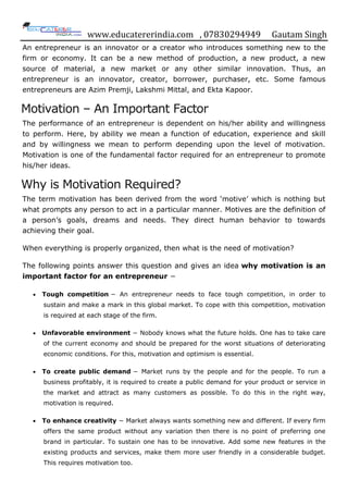 www.educatererindia.com , 07830294949 Gautam Singh
An entrepreneur is an innovator or a creator who introduces something new to the
firm or economy. It can be a new method of production, a new product, a new
source of material, a new market or any other similar innovation. Thus, an
entrepreneur is an innovator, creator, borrower, purchaser, etc. Some famous
entrepreneurs are Azim Premji, Lakshmi Mittal, and Ekta Kapoor.
Motivation – An Important Factor
The performance of an entrepreneur is dependent on his/her ability and willingness
to perform. Here, by ability we mean a function of education, experience and skill
and by willingness we mean to perform depending upon the level of motivation.
Motivation is one of the fundamental factor required for an entrepreneur to promote
his/her ideas.
Why is Motivation Required?
The term motivation has been derived from the word „motive‟ which is nothing but
what prompts any person to act in a particular manner. Motives are the definition of
a person‟s goals, dreams and needs. They direct human behavior to towards
achieving their goal.
When everything is properly organized, then what is the need of motivation?
The following points answer this question and gives an idea why motivation is an
important factor for an entrepreneur −
 Tough competition − An entrepreneur needs to face tough competition, in order to
sustain and make a mark in this global market. To cope with this competition, motivation
is required at each stage of the firm.
 Unfavorable environment − Nobody knows what the future holds. One has to take care
of the current economy and should be prepared for the worst situations of deteriorating
economic conditions. For this, motivation and optimism is essential.
 To create public demand − Market runs by the people and for the people. To run a
business profitably, it is required to create a public demand for your product or service in
the market and attract as many customers as possible. To do this in the right way,
motivation is required.
 To enhance creativity − Market always wants something new and different. If every firm
offers the same product without any variation then there is no point of preferring one
brand in particular. To sustain one has to be innovative. Add some new features in the
existing products and services, make them more user friendly in a considerable budget.
This requires motivation too.
 