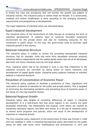 www.educatererindia.com , 07830294949 Gautam Singh
It enlists the rules and procedures that will monitor the growth and pattern of
industrial activity. The industrial policy is neither fixed nor flexible. It is constructed,
modified and further modification is done according to the changing situations,
requirements and perspectives of developments.
The major objectives of industrial policy are discussed below.
Rapid Industrial Development
The industrial policy of the Government of India focuses at increasing the level of
industrial development. It explores ways to construct favorable investment
environment for the private sector and also for mobilizing resources for the
investment in public sector. In this way, the government roots to promote rapid
industrial growth in the country.
Balanced industrial Structure
The industrial policy is crafted to correct the prevailing downgraded industrial
structure. Say for example, India had some fairly developed consumer products
industries before independence but the capital goods sector was not at all developed,
also basic and heavy industries were by and large absent.
Thus, industrial policy had to be enclosed in such a way that imbalances in the
industrial structure are corrected by laying stress on heavy industries and
development of capital goods sector. Industrial policy explores methods to maintain
balance in industrial structure.
Prevention of Concentration of Economic Power
The industrial policy explores to facilitate a borderline of rules, regulations and
reservation of spheres of activities for the public and private sectors. This is targeted
at minimizing the dominating symptoms and preventing focus of economic power in
the hands of a few big industrial houses.
Balanced Regional Growth
Industrial policy also targets at correcting differences of region in industrial
development. It is a well-known fact that some regions in our country are quite
developed industrially, like Maharashtra and Gujarat, while others are marked as
industrially backward regions, like Bihar and Orissa. It is the job of industrial policy
to amend some programs and policies, which will result in the development of
industries or industrial growth.
The first industrial policy statement of the Government of India was formed in 1948
and was modified in 1956 in industrial development policy dominated by the public
sector till 1991 with some minor modifications and amendments in 1977 and
 