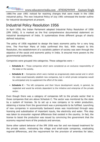 www.educatererindia.com , 07830294949 Gautam Singh
1980.The year 1991 noticed far reaching changes that were made in the 1956
industrial policy. The new Industrial Policy of July 1991 witnessed the border outline
for industrial development at present.
Industrial Policy Resolution 1956
In April 1956, the Indian Parliament adopted Industrial Policy Resolution of 1956
(IPR 1956). It is marked as the first comprehensive documented statement on
industrial development of India. It systematizes three different groups of clearly
defined industries.
The policy of 1956 regulated to design the basic economic policy for a very long
time. The Five-Year Plans of India confirmed this fact. With respect to this
Resolution, the establishment of a socialistic pattern of society was seen through the
objective of the social and economic policy in India. It ensured more powers to the
governmental authorities.
Companies were grouped into categories. These categories were −
 Schedule A − Those companies which were considered as an exclusive responsibility of
the state or the society.
 Schedule B − Companies which were marked as progressively state-owned and in which
the state would basically establish new companies, but in which private companies would
be anticipated only to supplement the effort of the state.
 Schedule C − The left companies and their future development would, in general, be
neglected and would be entirely dependent to the initiative and enterprise of the private
sector.
Even though there was a category of companies left to the private sector that is
those companies that are above Schedule C. The sector was monitored by the state
by a system of licenses. So to set up a new company or to widen production,
obtaining a license from the government was a prerequisite to be fulfilled. Launching
of new companies in economically backward areas was incentivized through easy
licensing and subsidization of important inputs, like electricity and water. This step
was taken to encounter regional differences that existed in the country. In fact, the
license to boost the production was issued by convincing the government that the
economy required more of the products and services.
Some other salient behavior of the IPR 1956 was fair and non-biased treatment for
the private sector, motivating the village and small-scale companies, eradicating
regional differences, and the requirement for the provision of amenities for labor,
 