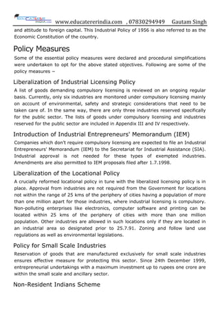 www.educatererindia.com , 07830294949 Gautam Singh
and attitude to foreign capital. This Industrial Policy of 1956 is also referred to as the
Economic Constitution of the country.
Policy Measures
Some of the essential policy measures were declared and procedural simplifications
were undertaken to opt for the above stated objectives. Following are some of the
policy measures −
Liberalization of Industrial Licensing Policy
A list of goods demanding compulsory licensing is reviewed on an ongoing regular
basis. Currently, only six industries are monitored under compulsory licensing mainly
on account of environmental, safety and strategic considerations that need to be
taken care of. In the same way, there are only three industries reserved specifically
for the public sector. The lists of goods under compulsory licensing and industries
reserved for the public sector are included in Appendix III and IV respectively.
Introduction of Industrial Entrepreneurs' Memorandum (IEM)
Companies which don‟t require compulsory licensing are expected to file an Industrial
Entrepreneurs' Memorandum (IEM) to the Secretariat for Industrial Assistance (SIA).
Industrial approval is not needed for these types of exempted industries.
Amendments are also permitted to IEM proposals filed after 1.7.1998.
Liberalization of the Locational Policy
A crucially reformed locational policy in tune with the liberalized licensing policy is in
place. Approval from industries are not required from the Government for locations
not within the range of 25 kms of the periphery of cities having a population of more
than one million apart for those industries, where industrial licensing is compulsory.
Non-polluting enterprises like electronics, computer software and printing can be
located within 25 kms of the periphery of cities with more than one million
population. Other industries are allowed in such locations only if they are located in
an industrial area so designated prior to 25.7.91. Zoning and follow land use
regulations as well as environmental legislations.
Policy for Small Scale Industries
Reservation of goods that are manufactured exclusively for small scale industries
ensures effective measure for protecting this sector. Since 24th December 1999,
entrepreneurial undertakings with a maximum investment up to rupees one crore are
within the small scale and ancillary sector.
Non-Resident Indians Scheme
 