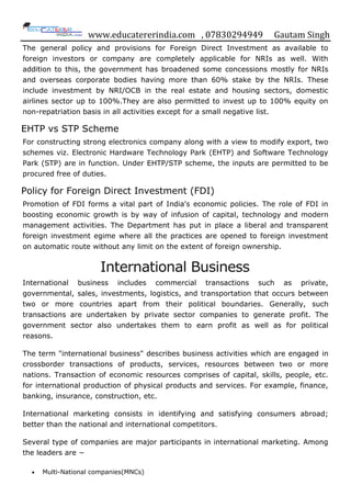 www.educatererindia.com , 07830294949 Gautam Singh
The general policy and provisions for Foreign Direct Investment as available to
foreign investors or company are completely applicable for NRIs as well. With
addition to this, the government has broadened some concessions mostly for NRIs
and overseas corporate bodies having more than 60% stake by the NRIs. These
include investment by NRI/OCB in the real estate and housing sectors, domestic
airlines sector up to 100%.They are also permitted to invest up to 100% equity on
non-repatriation basis in all activities except for a small negative list.
EHTP vs STP Scheme
For constructing strong electronics company along with a view to modify export, two
schemes viz. Electronic Hardware Technology Park (EHTP) and Software Technology
Park (STP) are in function. Under EHTP/STP scheme, the inputs are permitted to be
procured free of duties.
Policy for Foreign Direct Investment (FDI)
Promotion of FDI forms a vital part of India's economic policies. The role of FDI in
boosting economic growth is by way of infusion of capital, technology and modern
management activities. The Department has put in place a liberal and transparent
foreign investment egime where all the practices are opened to foreign investment
on automatic route without any limit on the extent of foreign ownership.
International Business
International business includes commercial transactions such as private,
governmental, sales, investments, logistics, and transportation that occurs between
two or more countries apart from their political boundaries. Generally, such
transactions are undertaken by private sector companies to generate profit. The
government sector also undertakes them to earn profit as well as for political
reasons.
The term "international business" describes business activities which are engaged in
crossborder transactions of products, services, resources between two or more
nations. Transaction of economic resources comprises of capital, skills, people, etc.
for international production of physical products and services. For example, finance,
banking, insurance, construction, etc.
International marketing consists in identifying and satisfying consumers abroad;
better than the national and international competitors.
Several type of companies are major participants in international marketing. Among
the leaders are −
 Multi-National companies(MNCs)
 