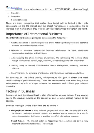 www.educatererindia.com , 07830294949 Gautam Singh
 Exporters
 Importers
 Service companies
There are many companies that realize their target will be limited if they only
concentrate on the US market and the global marketplace is competitive. So to
increase their market share they look for various opportunities throughout the world.
Importance of International Business
The International Business principles stresses on the following −
 Creating awareness of the interdependency of one nation's political policies and economic
practices on another nation or nations.
 Learning to improvise international business relationships by using appropriate
communication strategies and techniques.
 Acknowledging the global business environment, the relationship the nation‟s share
through their cultural, political, legal, economic, and ethical systems with one another.
 Seeking clarity on concepts of international finance, management, marketing, and trade
relations.
 Specifying forms for ownership of enterprises and international business opportunities.
By stressing on the above points, entrepreneurs will gain a better and clear
understanding of political economy. These are raw materials that would help future
entrepreneurs to build a bridge between the economic and political gap between
countries.
Factors in Business
Business at an international level is also affected by various factors. These can be
due to the physical location of the country or due to some political matters in the
country.
Some of the major factors in business are as follows −
 Geographical factors − Many different geographical factors like the geographical size,
the climatic challenges occurred recently, the available natural resources in a specific
region, the population distribution in a nation, etc. affect international business.
 Social factors − The internal factors or happenings inside a nation also plays a very
important role in internal business. These include −
 