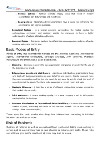 www.educatererindia.com , 07830294949 Gautam Singh
o Political policies − Political conflicts, mostly those that result in military
confrontation can disturb trade and investment.
o Legal policies − National and international laws have a crucial role in framing how
an enterprise can operate overseas.
 Behavioral factors − In a foreign unknown surrounding, the related studies like
anthropology, psychology and sociology assists the managers to have a better
understanding of values, attitudes and beliefs.
 Economic forces − Economics explains the differences among countries in terms of costs,
currency values and market size.
Basic Modes of Entry
Modes of entry into international markets are the Internet, Licensing, International
Agents, International Distributors, Strategic Alliances, Joint Ventures, Overseas
Manufacture and International Sales Subsidiaries.
 Licensing − Licensing is where the own organization charges fee or royalty for the use of
the technology or brand.
 International agents and distributors − Agents are individuals or organizations those
who deal with business/marketing on your behalf in any country. Agents represent more
than one organization and for this one needs to set some targets to check the level of
commitment of the agent. They tend to be expensive to recruit, retain and train.
 Strategic Alliances − It describes a series of different relationships between companies
that market internationally.
 Joint ventures − It means working equally, i.e. a new company is set up with parties
owning half of the business.
 Overseas Manufacture or International Sales Subsidiary − It means the organization
invests in plant, machinery and labor in the overseas market. This is also known as
Foreign Direct Investment (FDI).
These were the basic modes describing how international marketing is initiated
between two nations or more.
Risk of Business
Business at national as well as international level is all about taking risks, nothing is
certain and an entrepreneur has to take chances or risks to earn profit. These risks
can at times give fruitful result and at times may lead to losses.
 