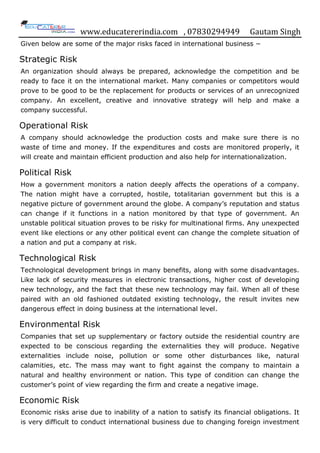 www.educatererindia.com , 07830294949 Gautam Singh
Given below are some of the major risks faced in international business −
Strategic Risk
An organization should always be prepared, acknowledge the competition and be
ready to face it on the international market. Many companies or competitors would
prove to be good to be the replacement for products or services of an unrecognized
company. An excellent, creative and innovative strategy will help and make a
company successful.
Operational Risk
A company should acknowledge the production costs and make sure there is no
waste of time and money. If the expenditures and costs are monitored properly, it
will create and maintain efficient production and also help for internationalization.
Political Risk
How a government monitors a nation deeply affects the operations of a company.
The nation might have a corrupted, hostile, totalitarian government but this is a
negative picture of government around the globe. A company‟s reputation and status
can change if it functions in a nation monitored by that type of government. An
unstable political situation proves to be risky for multinational firms. Any unexpected
event like elections or any other political event can change the complete situation of
a nation and put a company at risk.
Technological Risk
Technological development brings in many benefits, along with some disadvantages.
Like lack of security measures in electronic transactions, higher cost of developing
new technology, and the fact that these new technology may fail. When all of these
paired with an old fashioned outdated existing technology, the result invites new
dangerous effect in doing business at the international level.
Environmental Risk
Companies that set up supplementary or factory outside the residential country are
expected to be conscious regarding the externalities they will produce. Negative
externalities include noise, pollution or some other disturbances like, natural
calamities, etc. The mass may want to fight against the company to maintain a
natural and healthy environment or nation. This type of condition can change the
customer‟s point of view regarding the firm and create a negative image.
Economic Risk
Economic risks arise due to inability of a nation to satisfy its financial obligations. It
is very difficult to conduct international business due to changing foreign investment
 