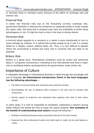 www.educatererindia.com , 07830294949 Gautam Singh
or domestic fiscal or monetary policy because of the effect on exchange rate and
interest rate.
Financial Risk
A nation has financial risks due to the fluctuating currency exchange rate,
government flexibility in allowing the companies to repatriate profits or funds outside
the nation. Also, the taxes that a company pays have the probability of either being
advantageous or not. It might be more or less in the host or strong nations.
Terrorism Risk
A terrorist attack opposite to a company or a nation is done intentionally to hurt or
cause damage by violence. It is hatred that pushes people to do it and it is usually
based on a religion, culture, political ideas, etc. Thus, it is very difficult to operate
where the surrounding is tensed and scary and in countries that are likely to be
attacked.
Bribery Risk
Bribery is a global issue. Multinational companies must be careful and concerned
about it. Companies functioning or marketing at the international level have a major
role on combating bribery accompanied by the governments, trade unions, etc.
Importance of Culture
A noticeable advantage in International Business is hiked through the knowledge and
use of language. An International entrepreneur fluent in the local languages
has the following advantages −
 The talent of communicating with employees and customers directly.
 Acknowledging the way of speaking within business in the local area to increase total
productivity.
 Gaining respect of customers and employees from speaking with them in their native
tongue.
In some cases, it is next to impossible to completely understand a culture's buying
habits without first taking the time to study the culture properly. Few examples of
the benefit of understanding local culture include the following −
 Facilitate marketing techniques that are precisely tailored for the local market.
 Studying how other enterprises function and what might or might not be social taboos or
myths.
 