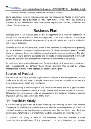 www.educatererindia.com , 07830294949 Gautam Singh
 Having a complete knowledge on the time structure of an area.
Some societies or in some regions people are more focused on "being on time" while
others focus on doing business at "the right time”. Thus, while establishing a
business at the international level one cannot neglect the customs, traditions and
culture of various nations.
Business Plan
Business plan is an integral part of the management of a financial institution. It
should build the institution‟s aims and objectives. It is a documented conclusion of
how the business will create its resources to achieve its goals and how the institution
will evaluate progress.
Business plan is an inclusive plan, which is the outcome of comprehensive planning
by the institution‟s managers and management. It should practically predict market
demand, customer base, competition, ecological and economic conditions. The plan
must mirror sound banking standards and illustrate practical assessment of risk with
respect to economic and competitive conditions in the market to be served.
An institution with a special objective or focus like debit card, credit card, trust only,
cash management, or bankers‟ bank should domicile this special or unique
characteristic in detail in the appropriate sections of the plan.
Sources of Product
The motto of sourcing a product might seem exciting to a new entrepreneur, but it's
really very simple and easy. It simply means searching for products at an average
price that can easily resell at a retail price.
While establishing a new enterprise like some e-commerce site or a physical retail
business, an entrepreneur needs a stable, flexible and reliable source of inventory.
Otherwise, the entrepreneur ends up disappointing the customers through absence
of product variety, back orders and many more.
Pre-Feasibility Study
A feasibility study provisions as a filter, cleaning and screening of ideas with absence
of potential for building a successful entrepreneurship. An entrepreneur promises the
required resources for constructing a business plan. On the other hand, business
planning is a “planning tool or machinery used for converting an idea into reality.
It constructs on laying a base of the feasibility study but ensures a more
comprehensive examination of the business. It is very important to motivate
 