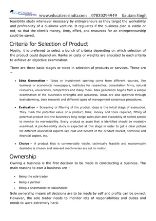 www.educatererindia.com , 07830294949 Gautam Singh
feasibility study whenever necessary by entrepreneurs as they target the workability
and profitability of a business venture. It regulates if the business plan is viable or
not, so that the client‟s money, time, effort, and resources for an entrepreneurship
could be saved.
Criteria for Selection of Product
Mostly, it is preferred to select a bunch of criteria depending on which selection of
the product could depend on. Ranks or costs or weights are allocated to each criteria
to achieve an objective examination.
There are three basic stages or steps in selection of products or services. These are
−
 Idea Generation − Ideas or investment opening come from different sources, like
business or economical newspapers, institutes for researches, consultation firms, natural
resources, universities, competitors and many more. Idea generation begins from a simple
examination of the business‟s strengths and weakness. Ideas are also spawned through
brainstorming, desk research and different types of management consensus procedures.
 Evaluation − Screening or filtering of the product ideas is the initial stage of evaluation.
They mark the potential value of a product, time, money and tools required, fitting of
potential product into the business‟s long range sales plan and availability of skilled people
to monitor its marketability. Every product or asset that is identified should be modestly
examined. A pre-feasibility study is expected at this stage in order to get a clear picture
for different associated aspects like cost and benefit of the product market, technical and
financial aspect, etc.
 Choice − A product that is commercially viable, technically feasible and economically
desirable is chosen and relevant machineries are set in motion.
Ownership
Owning a business is the first decision to be made in constructing a business. The
main reasons to own a business are −
 Being the sole trader
 Being a partner
 Being a shareholder or stakeholder
Sole ownership means all decisions are to be made by self and profits can be owned.
However, the sole trader needs to monitor lots of responsibilities and duties and
needs to work extremely hard.
 