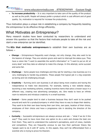www.educatererindia.com , 07830294949 Gautam Singh
 To increase productivity − It is very important to take care of the quality of the product
as well as the profit. People will always prefer a product which is cost efficient and of good
quality. So, motivation is required for increase the productivity.
Thus motivation plays a unique role in establishing a company by frequently boosting
the entrepreneur to do effective things efficiently.
What Motivates an Entrepreneur?
Many research studies have been conducted by researchers to understand and
answer this question so that the factors that motivate people to take all the risk and
start a new enterprise can be identified.
The 6Cs that motivate entrepreneurs to establish their own business are as
follows −
 Change − Entrepreneurs frequently want change, not only change, they also want to be
the bearers of change. They are solution givers and want to interrupt the status quo. They
have a vision like "I want to assemble the world's information" or "I want to put an AC at
every desk" and they take an attempt to make this change. In this attempt, some succeed
and some fail.
 Challenge − Some people love challenges and they opt for starting a new business as it is
very challenging to handle big problems. These people find typical job in a big corporate
as boring and not challenging enough.
 Creativity − Running one‟s own business is all about being more creative and having the
independence to make new discoveries. For example, testing a new website design,
launching a new marketing scheme, creating inventive items that solve a known issue in a
different way, creating new advertising campaigns, etc. One needs to have an infinite
room to welcome and introduce creativity in a small business.
 Control − Some people tend to start a business because they don't want to be pushed
around and work for a product/company in which they have no way to shape their destiny.
They want to be their own boss having their own time, own pace, location of their choice,
employees of their choice and have a progressive role in deciding the direction of the
company.
 Curiosity − Successful entrepreneurs are always anxious and ask − "what if we do X this
way?” They want to have more than one option to do a work and choose the best one
from them. They want to understand the customer's perceptions, point of views, markets
and competitors. They are frequently anxious to see how their particular theory like
"people want to do A with B" works. In this aspect, they can‟t be differentiated from a
scientist who is trying to prove his theorem.
 