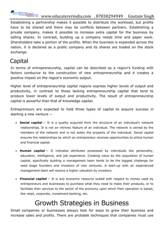 www.educatererindia.com , 07830294949 Gautam Singh
Establishing a partnership makes it possible to distribute the workload, but profits
have to be shared and there may be conflicts between partners. Establishing a
private company, makes it possible to increase extra capital for the business by
selling shares. In contrast, building up a company needs time and paper work.
Shareholders take a portion of the profits. When the business is expanded across the
nation, it is declared as a public company and its shares are traded on the stock
exchange.
Capital
In terms of entrepreneurship, capital can be described as a region's funding with
factors conducive to the construction of new entrepreneurship and it creates a
positive impact on the region's economic output.
Higher level of entrepreneurship capital regions express higher levels of output and
productivity, in contrast to those lacking entrepreneurship capital that tend to
produce lower levels of output and productivity. The result of entrepreneurship
capital is powerful than that of knowledge capital.
Entrepreneurs are expected to hold three types of capital to acquire success in
starting a new venture −
 Social capital − It is a quality acquired from the structure of an individual‟s network
relationships. It is not an intrinsic feature of an individual. The network is owned by the
members of the network and is not solely the property of the individual. Social capital
ensures the relationships by which an entrepreneur receives opportunities to utilize human
and financial capital.
 Human capital − It indicates attributes possessed by individuals like personality,
education, intelligence, and job experience. Creating value by the acquisition of human
capital, specifically building a management team tends to be the biggest challenge for
seed stage founders and investors of new ventures. A start-up with an experienced
management team will receive a higher valuation by investors.
 Financial capital − It is any economic resource scaled with respect to money used by
entrepreneurs and businesses to purchase what they need to make their products, or to
facilitate their services to the sector of the economy upon which their operation is based,
like retail, corporate, investment banking, etc.
Growth Strategies in Business
Small companies or businesses always look for ways to grow their business and
increase sales and profits. There are probable techniques that companies must use
 