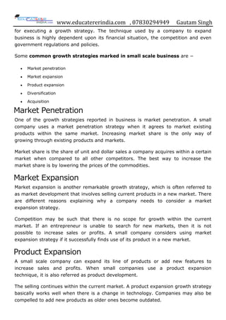 www.educatererindia.com , 07830294949 Gautam Singh
for executing a growth strategy. The technique used by a company to expand
business is highly dependent upon its financial situation, the competition and even
government regulations and policies.
Some common growth strategies marked in small scale business are −
 Market penetration
 Market expansion
 Product expansion
 Diversification
 Acquisition
Market Penetration
One of the growth strategies reported in business is market penetration. A small
company uses a market penetration strategy when it agrees to market existing
products within the same market. Increasing market share is the only way of
growing through existing products and markets.
Market share is the share of unit and dollar sales a company acquires within a certain
market when compared to all other competitors. The best way to increase the
market share is by lowering the prices of the commodities.
Market Expansion
Market expansion is another remarkable growth strategy, which is often referred to
as market development that involves selling current products in a new market. There
are different reasons explaining why a company needs to consider a market
expansion strategy.
Competition may be such that there is no scope for growth within the current
market. If an entrepreneur is unable to search for new markets, then it is not
possible to increase sales or profits. A small company considers using market
expansion strategy if it successfully finds use of its product in a new market.
Product Expansion
A small scale company can expand its line of products or add new features to
increase sales and profits. When small companies use a product expansion
technique, it is also referred as product development.
The selling continues within the current market. A product expansion growth strategy
basically works well when there is a change in technology. Companies may also be
compelled to add new products as older ones become outdated.
 