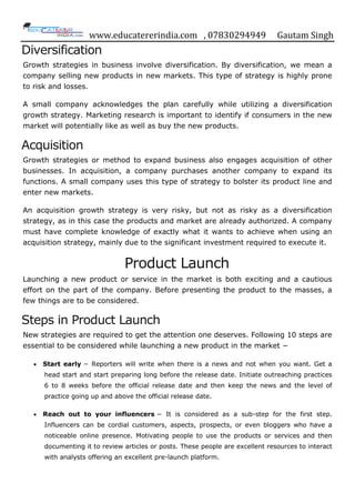 www.educatererindia.com , 07830294949 Gautam Singh
Diversification
Growth strategies in business involve diversification. By diversification, we mean a
company selling new products in new markets. This type of strategy is highly prone
to risk and losses.
A small company acknowledges the plan carefully while utilizing a diversification
growth strategy. Marketing research is important to identify if consumers in the new
market will potentially like as well as buy the new products.
Acquisition
Growth strategies or method to expand business also engages acquisition of other
businesses. In acquisition, a company purchases another company to expand its
functions. A small company uses this type of strategy to bolster its product line and
enter new markets.
An acquisition growth strategy is very risky, but not as risky as a diversification
strategy, as in this case the products and market are already authorized. A company
must have complete knowledge of exactly what it wants to achieve when using an
acquisition strategy, mainly due to the significant investment required to execute it.
Product Launch
Launching a new product or service in the market is both exciting and a cautious
effort on the part of the company. Before presenting the product to the masses, a
few things are to be considered.
Steps in Product Launch
New strategies are required to get the attention one deserves. Following 10 steps are
essential to be considered while launching a new product in the market −
 Start early − Reporters will write when there is a news and not when you want. Get a
head start and start preparing long before the release date. Initiate outreaching practices
6 to 8 weeks before the official release date and then keep the news and the level of
practice going up and above the official release date.
 Reach out to your influencers − It is considered as a sub-step for the first step.
Influencers can be cordial customers, aspects, prospects, or even bloggers who have a
noticeable online presence. Motivating people to use the products or services and then
documenting it to review articles or posts. These people are excellent resources to interact
with analysts offering an excellent pre-launch platform.
 
