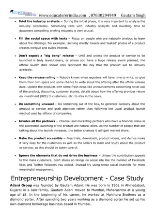 www.educatererindia.com , 07830294949 Gautam Singh
 Brief the industry analysts − During the initial phase, it is very important to analyze the
industry completely. Scheduling calls with industry analysts and investing time to
document compelling briefing requests is very crucial.
 Fill the social space with leaks − Focus on people who are naturally anxious to learn
about the offerings. For example, „arriving shortly‟ tweets and „leaked‟ photos of a product
creates intrigue and builds interest.
 Don’t expect a "big bang" release − Until and unless the product or service to be
launched is truly revolutionary, or unless you have a huge release event planned, the
official launch date should only represent the day that the product will be actually
available.
 Keep the release rolling − Nobody knows when reporters will have time to write, so give
them their own space and some chance to write about the offering after the official release
date. Update the products with some fresh news like announcements concerning novel use
of the product, discounts, customer stories, details about how the offering provides return
on investment (ROI) to customers, etc. to stay in the news.
 Do something unusual − Do something out of the box, to generate curiosity about the
product or service and grab attention rather than following the usual product launch
method used by zillions of companies.
 Involve all the partners − Channel and marketing partners who have a financial stake in
the successful launching of the product are natural allies. As the number of people that are
talking about the launch increases, the better chances it will gain market share.
 Make the product accessible − Free trials, downloads, product videos, and demos make
it very easy for the customers as well as the sellers to learn and study about the product
or service, so this should be taken care of.
 Ignore the elements that do not drive the business − Unless the contribution appeals
to the mass customers, don‟t stress on likings on social site like the number of Facebook
likes and Twitter followers you collect. Instead try using these social channels for more
meaningful engagement.
Entrepreneurship Development - Case Study
Adani Group was founded by Gautam Adani. He was born in 1962 in Ahmedabad,
Gujarat in a Jain family. Gautam Adani moved to Mumbai, Maharashtra at a young
age of 18. In the beginning of his career, he worked at Mahindra Brothers as a
diamond sorter. After spending two years working as a diamond sorter he set up his
own diamond brokerage business based in Mumbai.
 