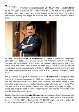 www.educatererindia.com , 07830294949 Gautam Singh
In his first year of business at a diamond brokerage, he had scored a profit of
10,00,000 lakh rupees which was a big amount in the 80‟s. Later, he started
commodities trading and began to purchase PVC for his elder brother‟s plastic
factory.
In 1988, he established Adani Enterprises. It traded in power and agriculture
commodities. In 1990, Adani Group partnered with American multinational, Cargill,
to export salt from Gujarat. After a while, the company exited and the partnership
broke which left 5,000 acres of land for Adani group, which is now the largest
multiproduct special economic zone of India. In 1991, government policies changed
which encouraged business, that led to a boom in Adani group and huge profits were
made.
The government of Gujarat in 1993 decided to lend Mundra Port (a sea port located
in Gujarat) to private companies. In 1995, this contract was given to Adani group.
The port has grown substantially from 1995 and now it can handle nearly 8 crore
tons of cargo per year and that makes it the largest private sector port in India. After
the port became active, Adani expected that there would be a need of power in
future. Assuming the need, it started importing coal. This was the initiation to enter
into the power and energy sector.
Gautam Adani then founded Adani Power Ltd., which is now India‟s largest private
thermal power company with a capacity of 4620 MW. Adani group is now estimated
to have 40 billion USD as total assets with 60,500 employees, and according to
Forbes 2014, Gautam Adani is 11th
richest person in India.
 