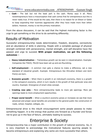 www.educatererindia.com , 07830294949 Gautam Singh
 Cash − The last but not the least part is the cash. Money says it all. Many
nonentrepreneurs have a misconception that cash comes first for entrepreneurs but this is
never really true. If this would be the case, then there is no reason for an Ellison or Gates
to keep expanding their business aggressively after they have made more than billion
dollars. However, money is not the primary motivation.
From the above discussion, it can be said that the highest motivating factor is the
urge to get something or the drive to do something differently.
Results of Motivation
Successful entrepreneurship needs determination, freedom, discipline, connectivity
and an abundance of skills in planning. People with a complete package of physical
strength combined with perseverance, mental strength, and self-discipline have the
passion and urge to succeed. With proper motivation, we get the following
outcomes −
 Heavy industrialization − Tremendous growth can be seen in industrialization. Example:
Companies like TISCO, TELCO have been set up and are flourishing.
 Self-employment − A common man gets a chance to make a difference, set a new
standard of industrial growth. Example: Entrepreneurs like Dhirubhai Ambani and Azim
Premji are born.
 Economic growth − When there is growth in an individual‟s economy, there is a growth
in the company‟s economy, which in turn results in the growth of that particular area and
country. Example: Emergence of smart cities concept.
 Creating new jobs − More entrepreneurship leads to more job openings. More job
openings leads to more employment opportunities.
 Proper social benefit − When a country‟s economy grows or increases we see that more
advanced and proper social benefits are provided to the general public like construction of
roads, school, hospital, colleges, etc.
Entrepreneurial drive is the inbuilt encouragement some people possess to make
something happen. It is the energy that pushes one forward as a founder and forces
not to give up in the face of failure, ultimately leading to success.
Enterprise & Society
Entrepreneurship has a major contribution in the growth of national economy. So, it
is very important to acknowledge the motivational features spurring people to
become entrepreneurs and explaining why some are more successful than others.
 